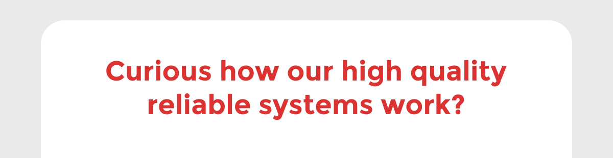 Curious how our high quality reliable systems work?