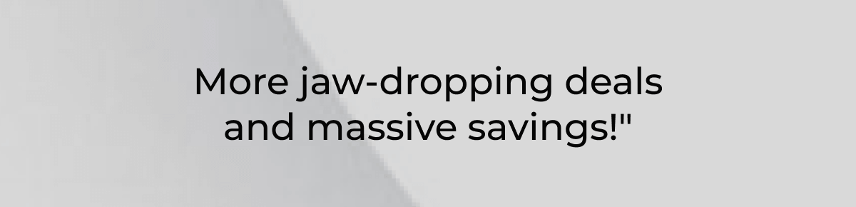 More jaw-dropping deals and massive savings!